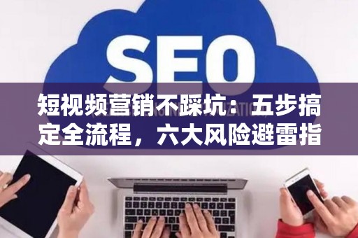 短视频营销不踩坑：五步搞定全流程，六大风险避雷指南