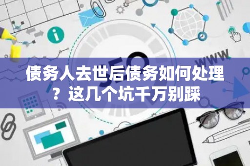 债务人去世后债务如何处理？这几个坑千万别踩
